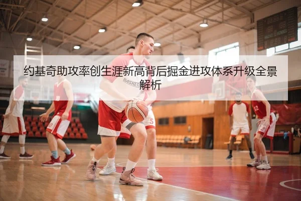 约基奇助攻率创生涯新高背后掘金进攻体系升级全景解析