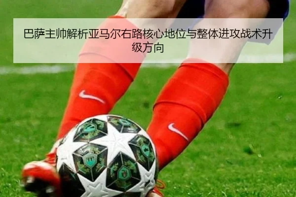 巴萨主帅解析亚马尔右路核心地位与整体进攻战术升级方向